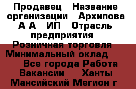 Продавец › Название организации ­ Архипова А.А., ИП › Отрасль предприятия ­ Розничная торговля › Минимальный оклад ­ 6 000 - Все города Работа » Вакансии   . Ханты-Мансийский,Мегион г.